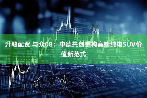 升融配资 与众08：中德共创重构高端纯电SUV价值新范式