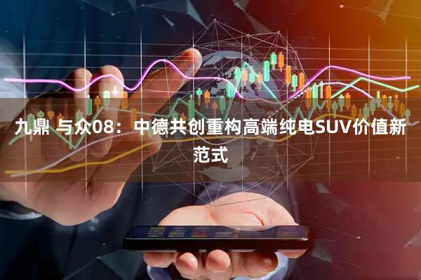 九鼎 与众08：中德共创重构高端纯电SUV价值新范式