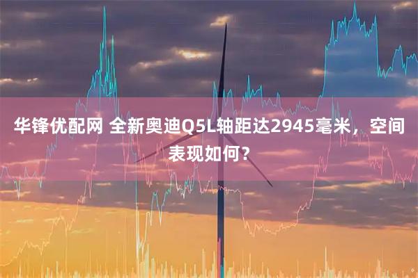 华锋优配网 全新奥迪Q5L轴距达2945毫米，空间表现如何？