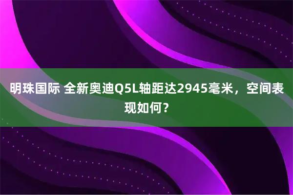 明珠国际 全新奥迪Q5L轴距达2945毫米，空间表现如何？