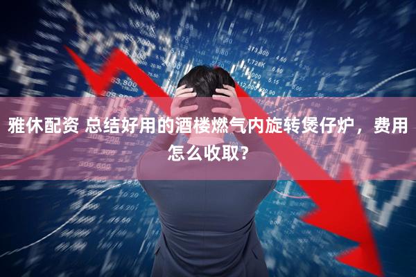 雅休配资 总结好用的酒楼燃气内旋转煲仔炉，费用怎么收取？