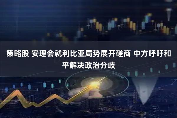 策略股 安理会就利比亚局势展开磋商 中方呼吁和平解决政治分歧