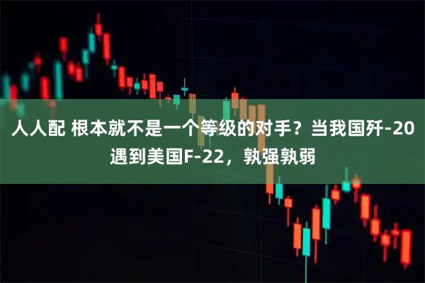 人人配 根本就不是一个等级的对手？当我国歼-20遇到美国F-22，孰强孰弱