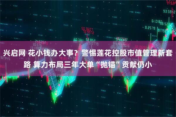 兴启网 花小钱办大事？警惕莲花控股市值管理新套路 算力布局三年大单“抛锚”贡献仍小