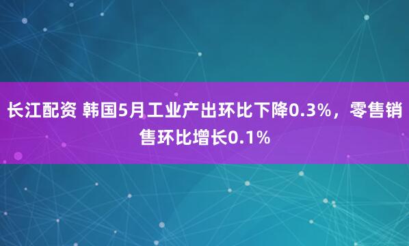 长江配资 韩国5月工业产出环比下降0.3%，零售销售环比增长0.1%