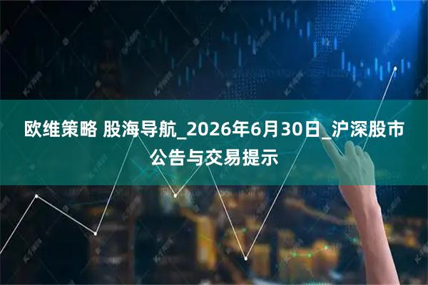 欧维策略 股海导航_2026年6月30日_沪深股市公告与交易提示