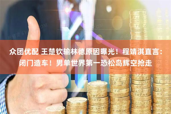 众团优配 王楚钦输林德原因曝光！程靖淇直言：闭门造车！男单世界第一恐松岛辉空抢走