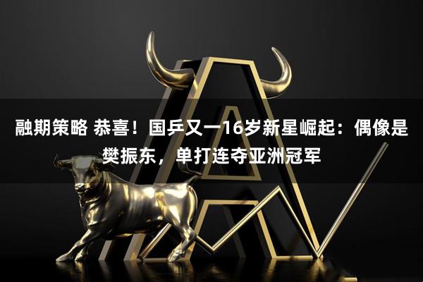 融期策略 恭喜！国乒又一16岁新星崛起：偶像是樊振东，单打连夺亚洲冠军