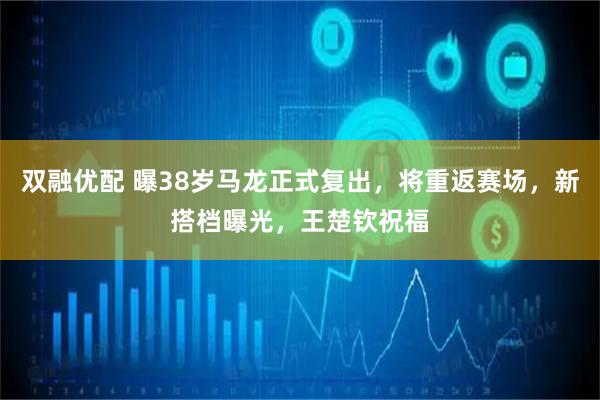 双融优配 曝38岁马龙正式复出，将重返赛场，新搭档曝光，王楚钦祝福
