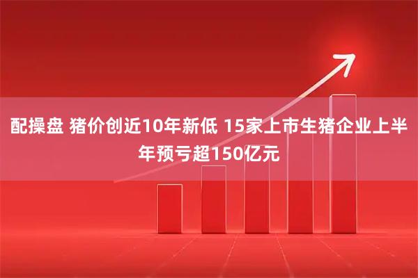 配操盘 猪价创近10年新低 15家上市生猪企业上半年预亏超150亿元