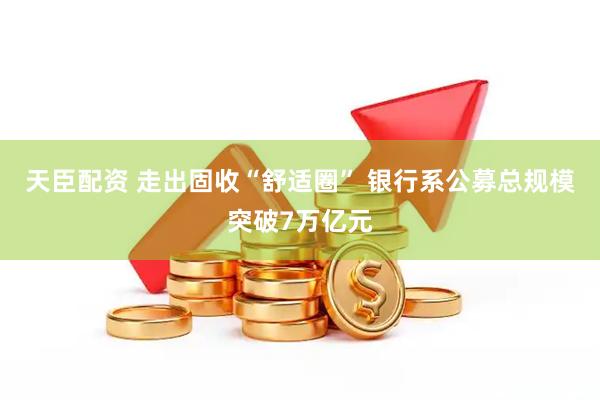 天臣配资 走出固收“舒适圈” 银行系公募总规模突破7万亿元