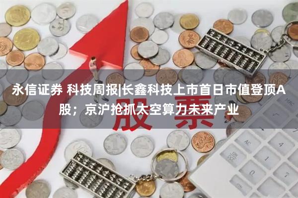 永信证券 科技周报|长鑫科技上市首日市值登顶A股；京沪抢抓太空算力未来产业