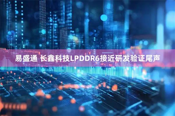 易盛通 长鑫科技LPDDR6接近研发验证尾声