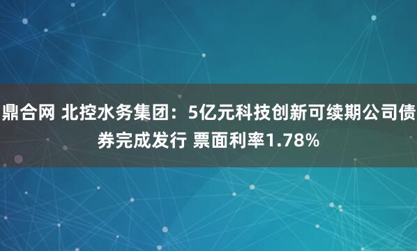 鼎合网 北控水务集团：5亿元科技创新可续期公司债券完成发行 票面利率1.78%